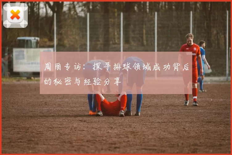 周丽专访:探寻排球领域成功背后的秘密与经验分享