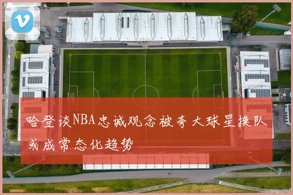 哈登谈NBA忠诚观念被夸大球星换队或成常态化趋势