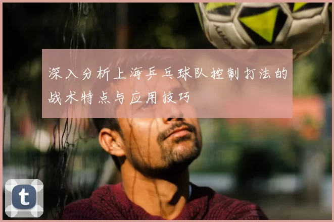 深入分析上海乒乓球队控制打法的战术特点与应用技巧