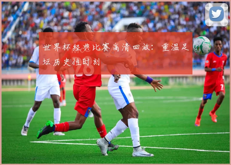 世界杯经典比赛高清回放：重温足坛历史性时刻