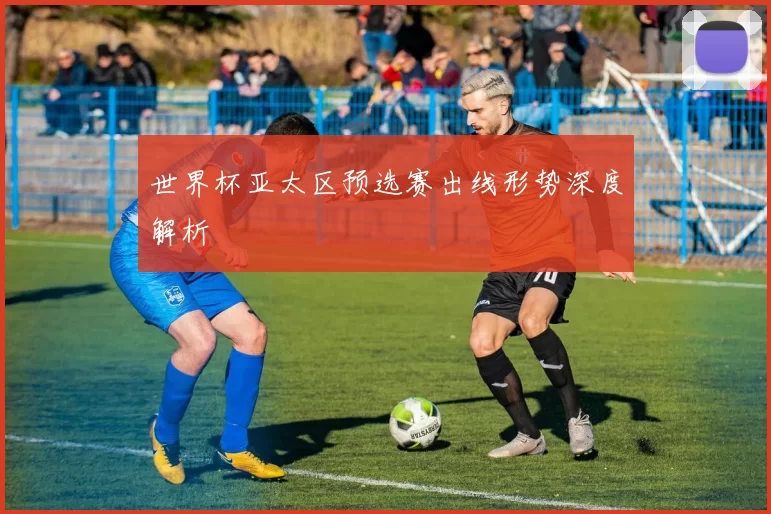 世界杯亚太区预选赛出线形势深度解析