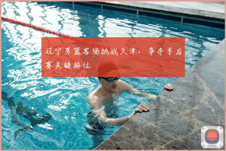 辽宁男篮客场挑战天津，争夺季后赛关键排位