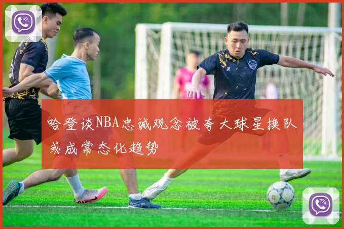 哈登谈NBA忠诚观念被夸大球星换队或成常态化趋势