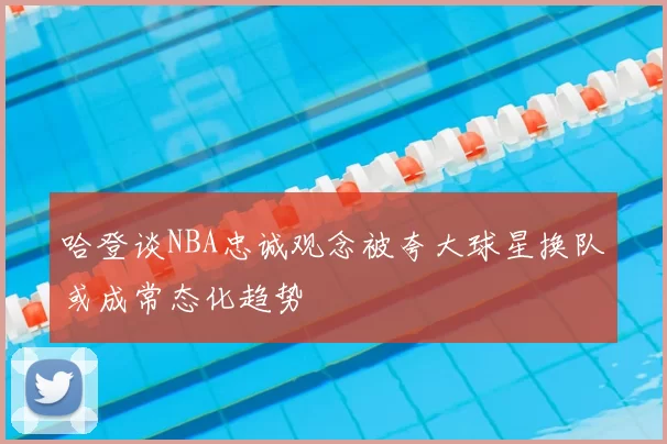 哈登谈NBA忠诚观念被夸大球星换队或成常态化趋势