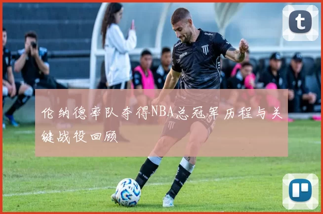 伦纳德率队夺得NBA总冠军历程与关键战役回顾