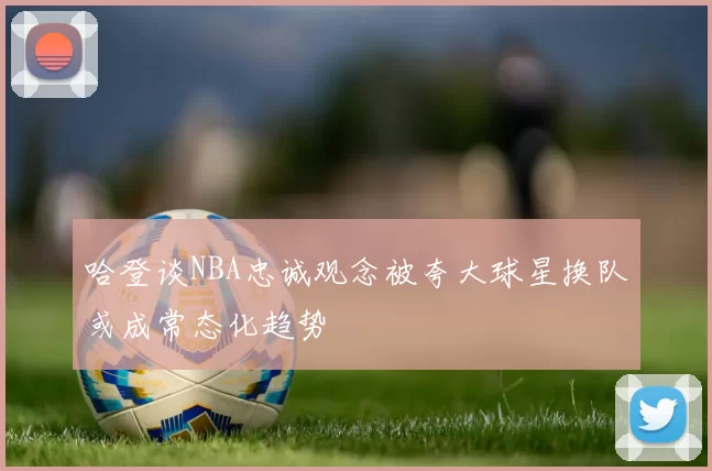 哈登谈NBA忠诚观念被夸大球星换队或成常态化趋势