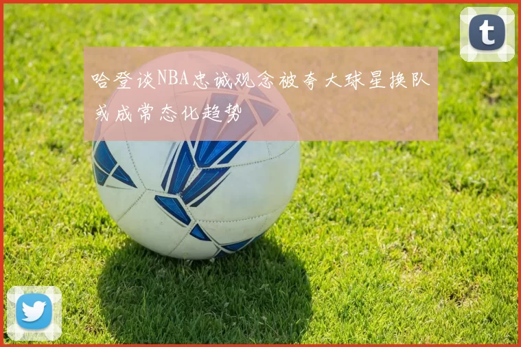 哈登谈NBA忠诚观念被夸大球星换队或成常态化趋势