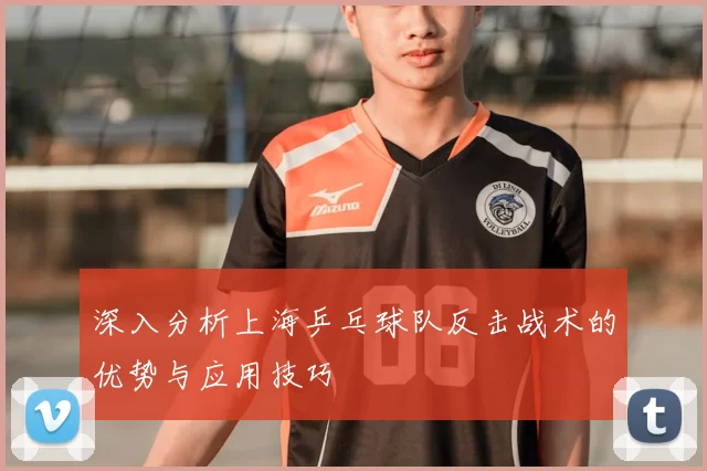 深入分析上海乒乓球队反击战术的优势与应用技巧