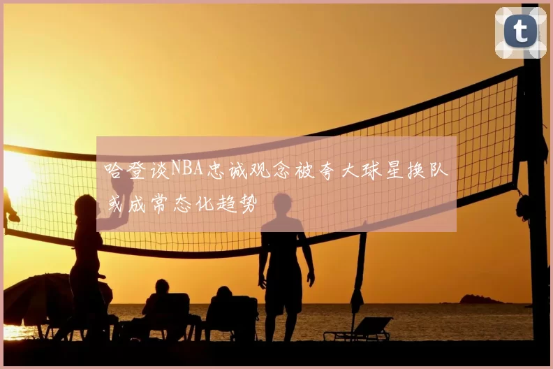 哈登谈NBA忠诚观念被夸大球星换队或成常态化趋势
