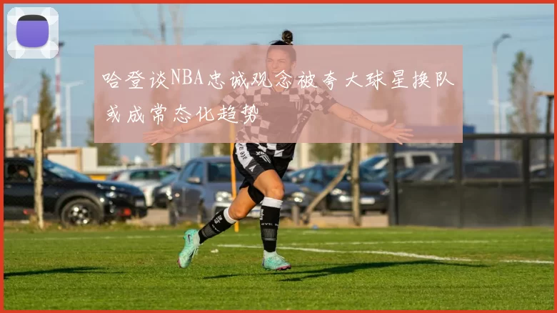 哈登谈NBA忠诚观念被夸大球星换队或成常态化趋势