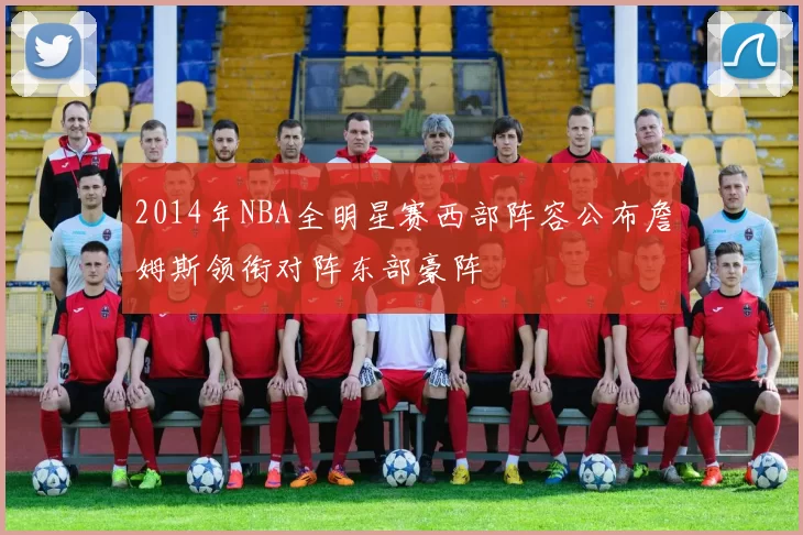 2014年NBA全明星赛西部阵容公布詹姆斯领衔对阵东部豪阵