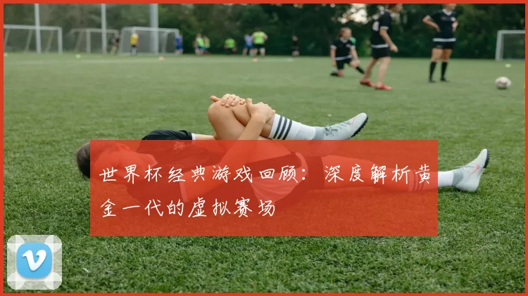 世界杯经典游戏回顾:深度解析黄金一代的虚拟赛场