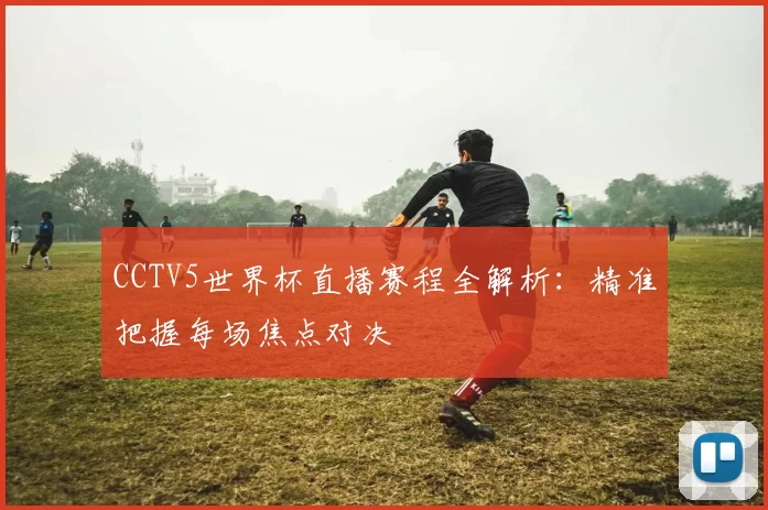 CCTV5世界杯直播赛程全解析:精准把握每场焦点对决