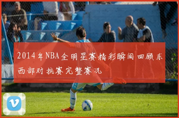 2014年NBA全明星赛精彩瞬间回顾东西部对抗赛完整赛况