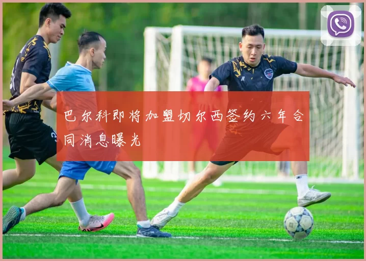 巴尔科即将加盟切尔西签约六年合同消息曝光