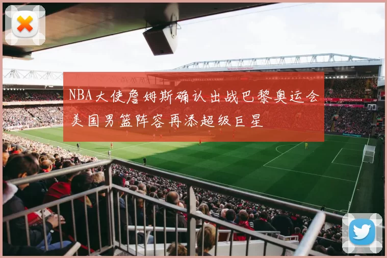 NBA大使詹姆斯确认出战巴黎奥运会美国男篮阵容再添超级巨星