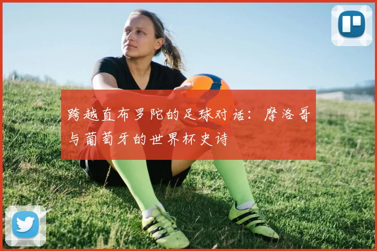 跨越直布罗陀的足球对话:摩洛哥与葡萄牙的世界杯史诗