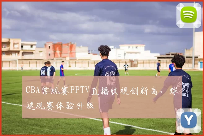 CBA常规赛PPTV直播收视创新高，球迷观赛体验升级